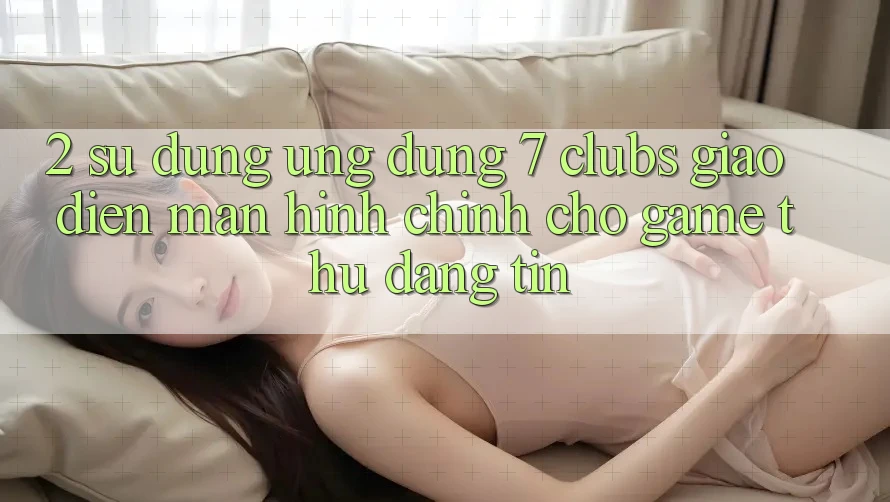 2. Sử dụng Ứng Dụng 7 clubs: Giao Diện Màn hình chính Cho Game Thủ Đáng tin