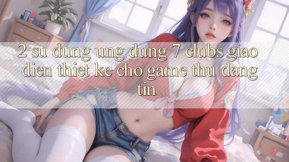 2. Sử dụng Ứng Dụng 7 clubs: Giao Diện Thiết Kế Cho Game Thủ Đáng tin