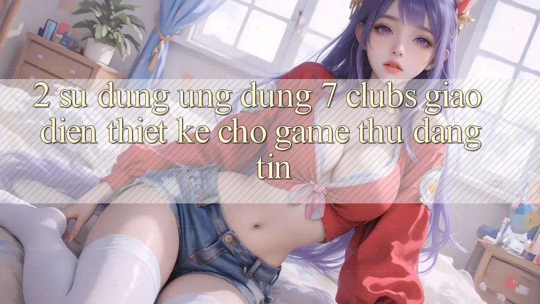 2. Sử dụng Ứng Dụng 7 clubs: Giao Diện Thiết Kế Cho Game Thủ Đáng tin