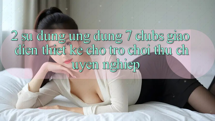 2. Sử dụng Ứng Dụng 7 clubs: Giao Diện Thiết Kế Cho Trò chơi Thủ Chuyên Nghiệp