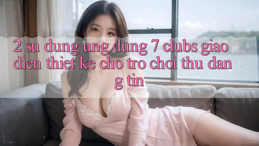 2. Sử dụng Ứng Dụng 7 clubs: Giao Diện Thiết Kế Cho Trò chơi Thủ Đáng tin