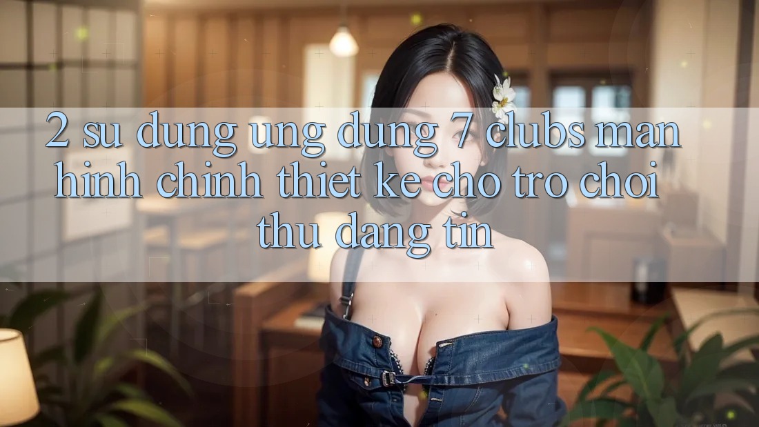 2. Sử dụng Ứng Dụng 7 clubs: Màn hình chính Thiết Kế Cho Trò chơi Thủ Đáng tin