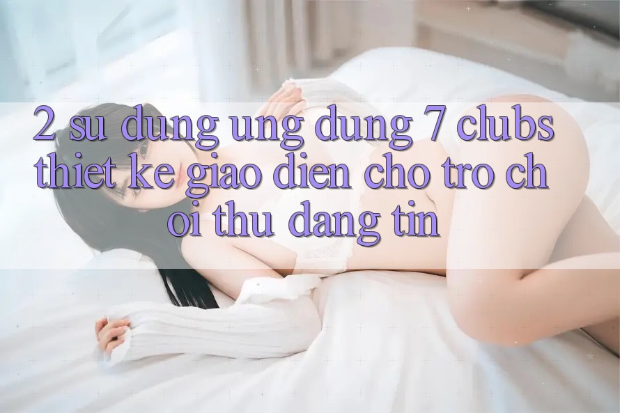 2. Sử dụng Ứng dụng 7 clubs: Thiết kế Giao diện Cho Trò chơi Thủ Đáng tin