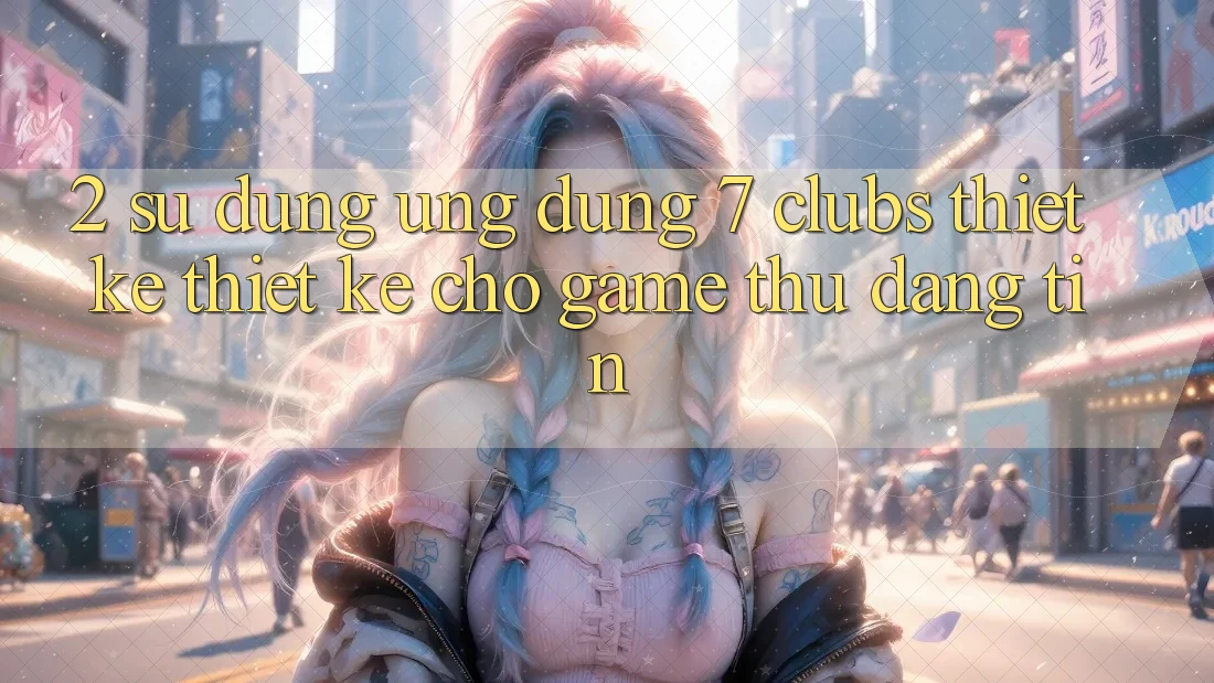 2. Sử dụng Ứng Dụng 7 clubs: Thiết kế Thiết Kế Cho Game Thủ Đáng tin