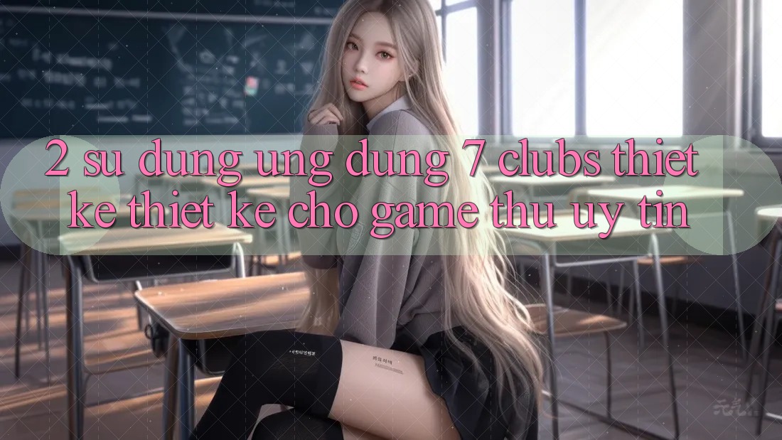 2. Sử dụng Ứng Dụng 7 clubs: Thiết kế Thiết Kế Cho Game Thủ Uy tín