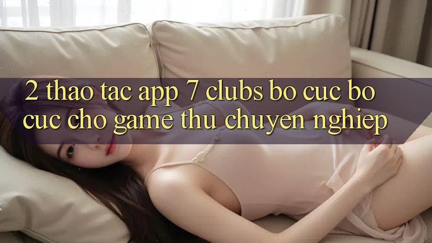 2. Thao tác App 7 clubs: Bố cục Bố cục Cho Game Thủ Chuyên Nghiệp