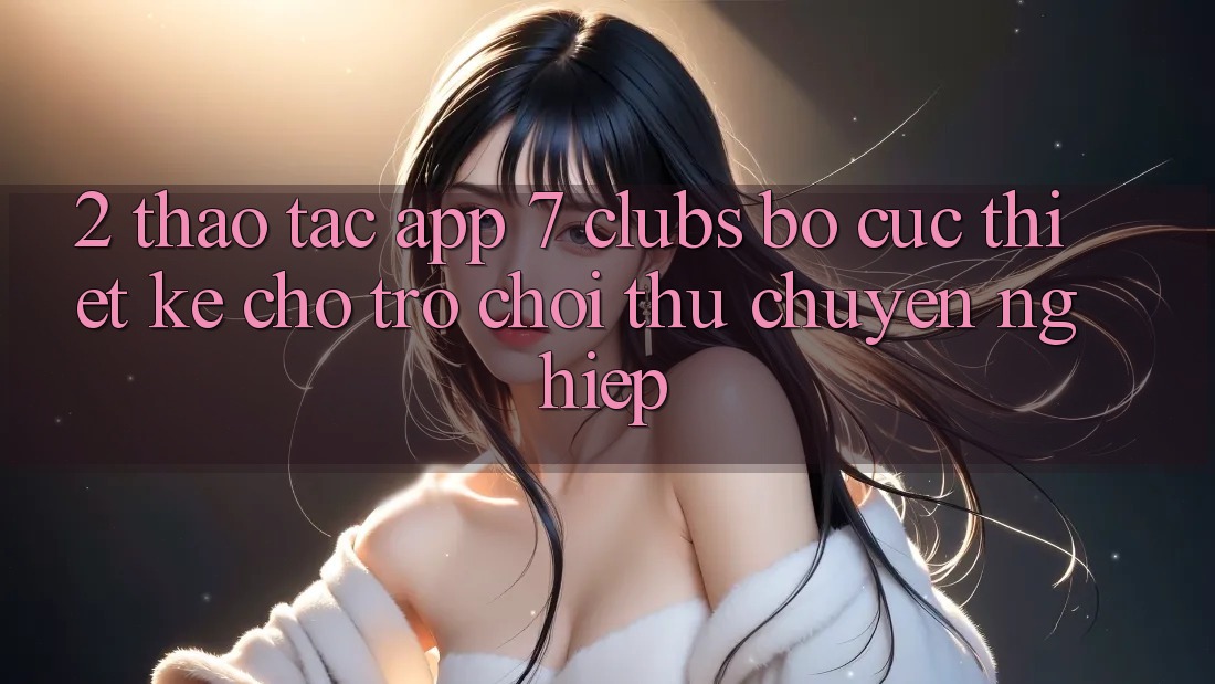 2. Thao tác App 7 clubs: Bố cục Thiết Kế Cho Trò chơi Thủ Chuyên Nghiệp