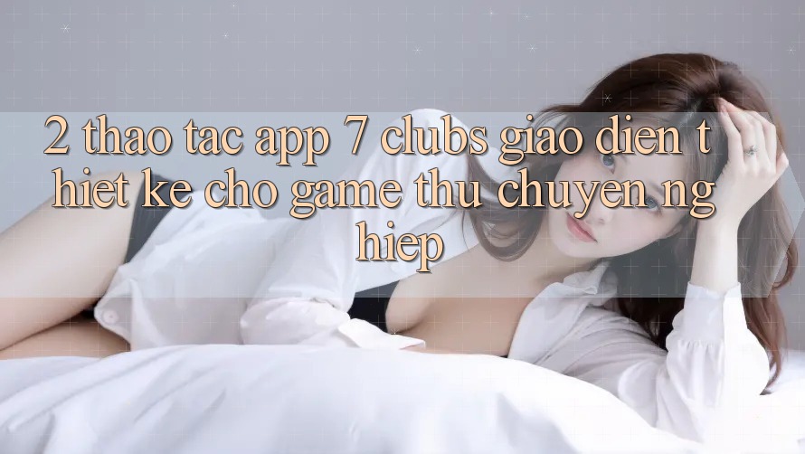 2. Thao tác App 7 clubs: Giao Diện Thiết Kế Cho Game Thủ Chuyên Nghiệp