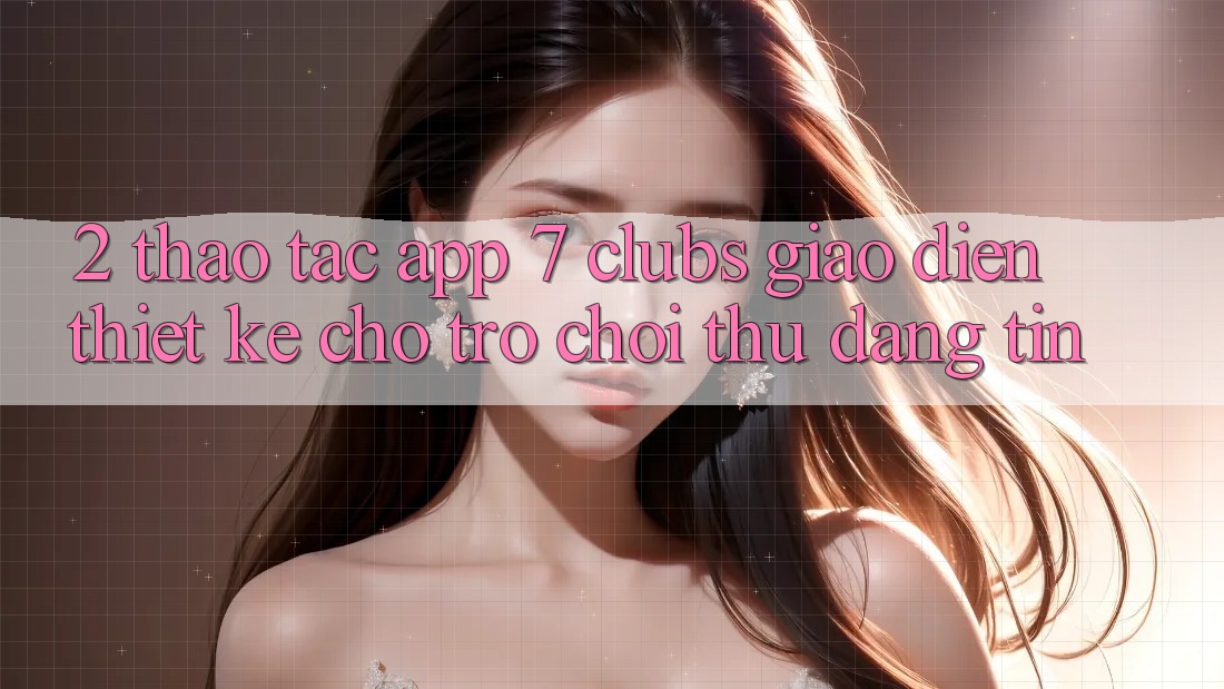 2. Thao tác App 7 clubs: Giao Diện Thiết Kế Cho Trò chơi Thủ Đáng tin