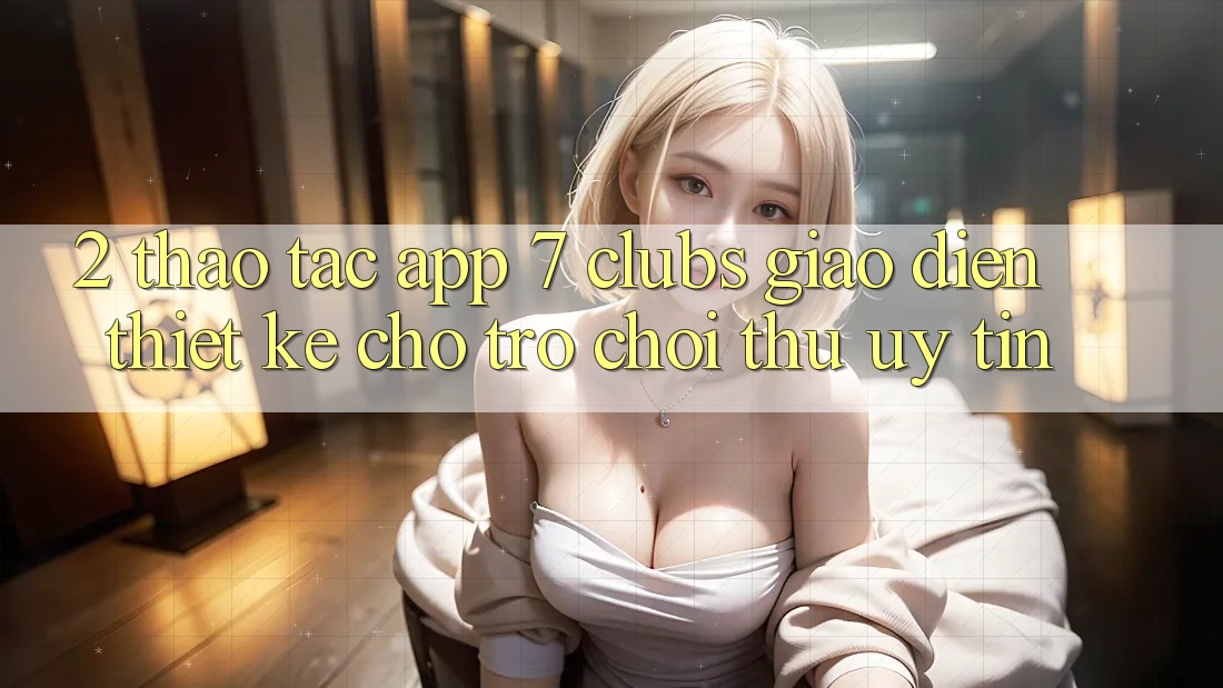 2. Thao tác App 7 clubs: Giao Diện Thiết Kế Cho Trò chơi Thủ Uy tín