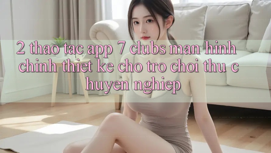 2. Thao tác App 7 clubs: Màn hình chính Thiết Kế Cho Trò chơi Thủ Chuyên Nghiệp
