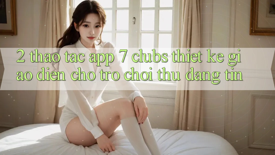 2. Thao tác App 7 clubs: Thiết kế Giao diện Cho Trò chơi Thủ Đáng tin