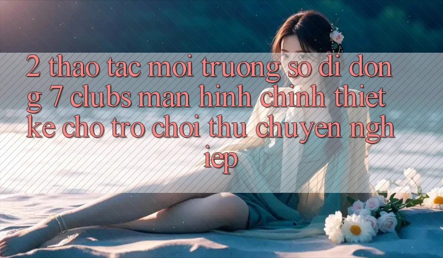 2. Thao tác Môi trường số di động 7 clubs: Màn hình chính Thiết Kế Cho Trò chơi Thủ Chuyên Nghiệp 2. Thao tác Môi trường số di động 7 clubs: Màn hình chính Thiết Kế Cho Trò chơi Thủ Chuyên Nghiệp