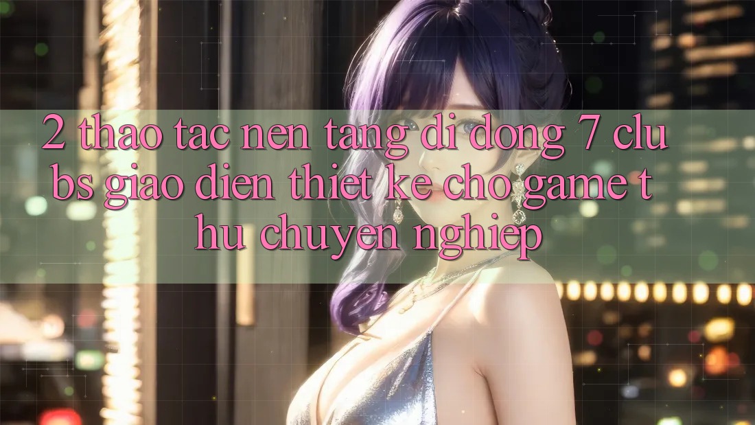 2. Thao tác Nền tảng di động 7 clubs: Giao Diện Thiết Kế Cho Game Thủ Chuyên Nghiệp