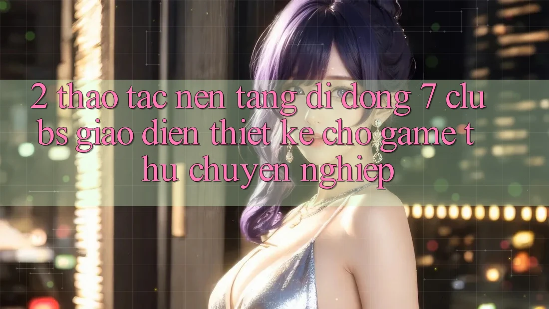 2. Thao tác Nền tảng di động 7 clubs: Giao Diện Thiết kế Cho Game Thủ Chuyên Nghiệp