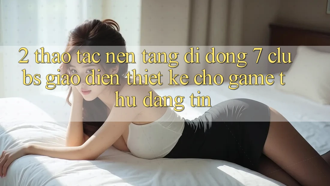 2. Thao tác Nền tảng di động 7 clubs: Giao diện Thiết Kế Cho Game Thủ Đáng tin