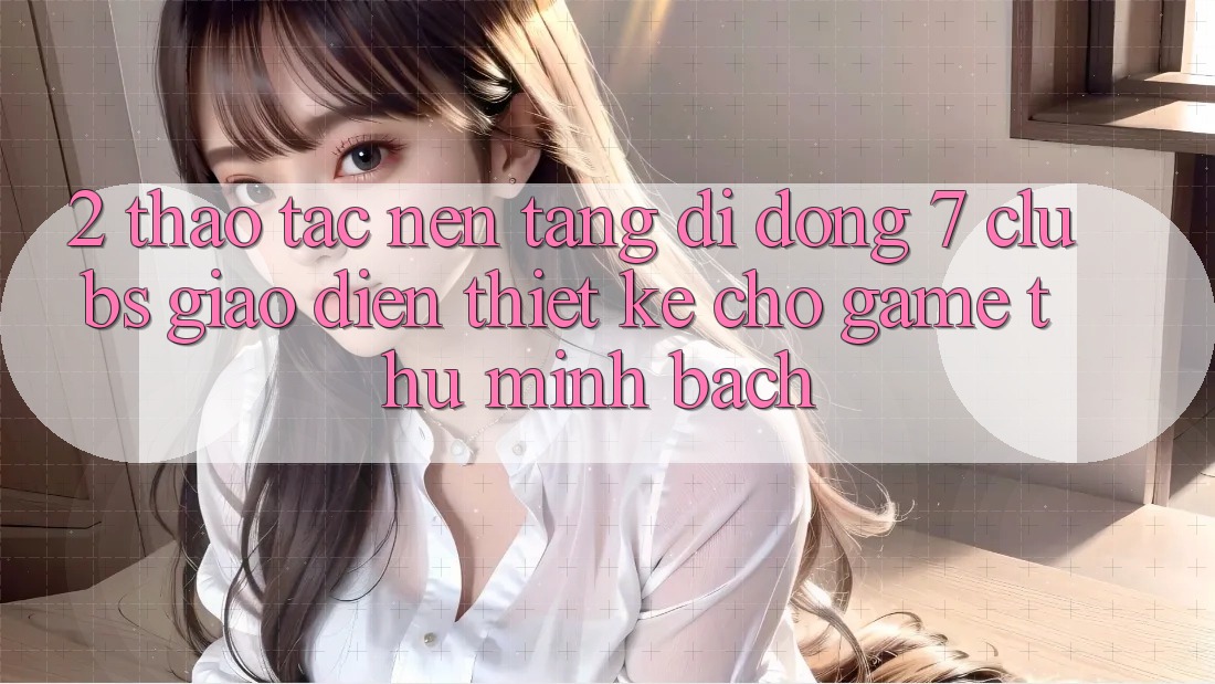 2. Thao tác Nền tảng di động 7 clubs: Giao Diện Thiết Kế Cho Game Thủ Minh bạch