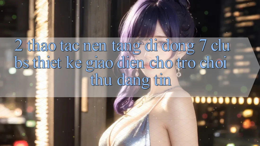 2. Thao tác Nền tảng di động 7 clubs: Thiết kế Giao diện Cho Trò chơi Thủ Đáng tin