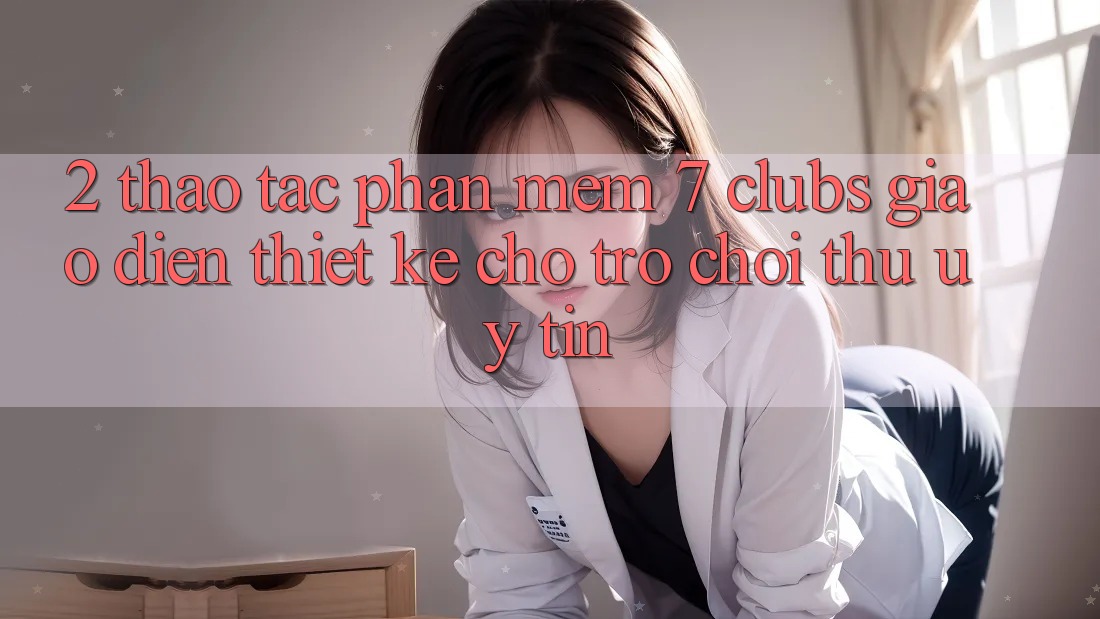 2. Thao tác Phần mềm 7 clubs: Giao Diện Thiết Kế Cho Trò chơi Thủ Uy tín
