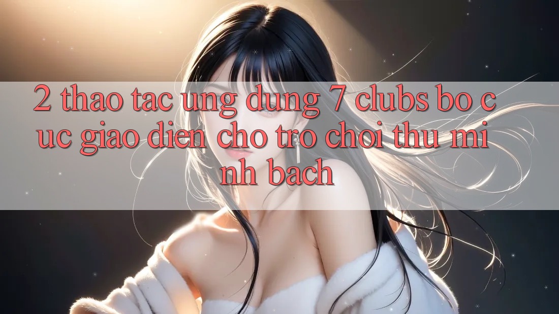 2. Thao tác Ứng Dụng 7 clubs: Bố cục Giao diện Cho Trò chơi Thủ Minh bạch