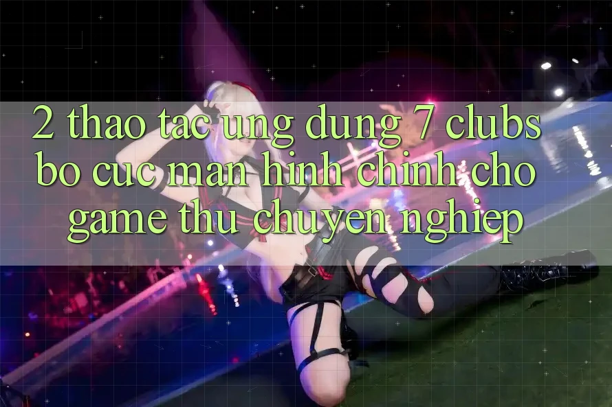2. Thao tác Ứng dụng 7 clubs: Bố cục Màn hình chính Cho Game Thủ Chuyên Nghiệp 2. Thao tác Ứng dụng 7 clubs: Bố cục Màn hình chính Cho Game Thủ Chuyên Nghiệp