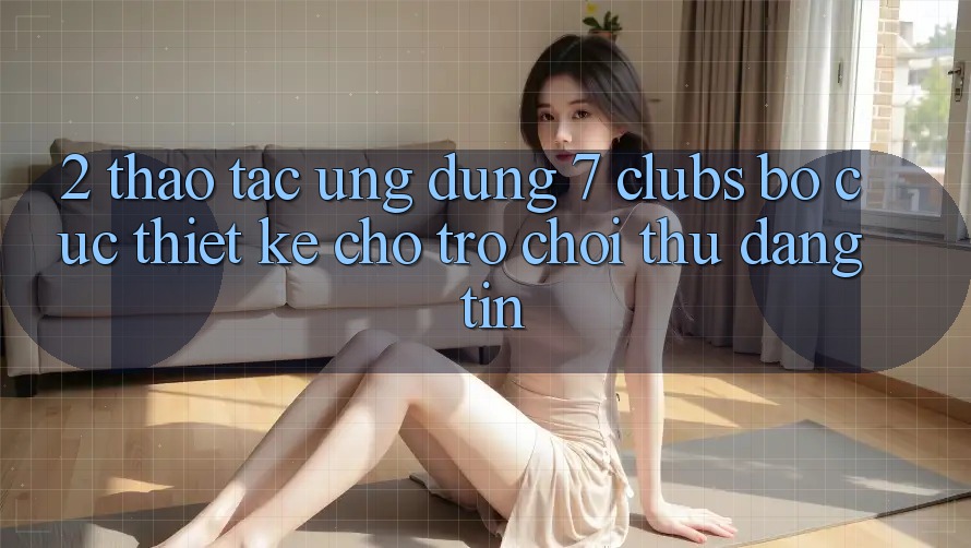 2. Thao tác Ứng Dụng 7 clubs: Bố cục Thiết Kế Cho Trò chơi Thủ Đáng tin