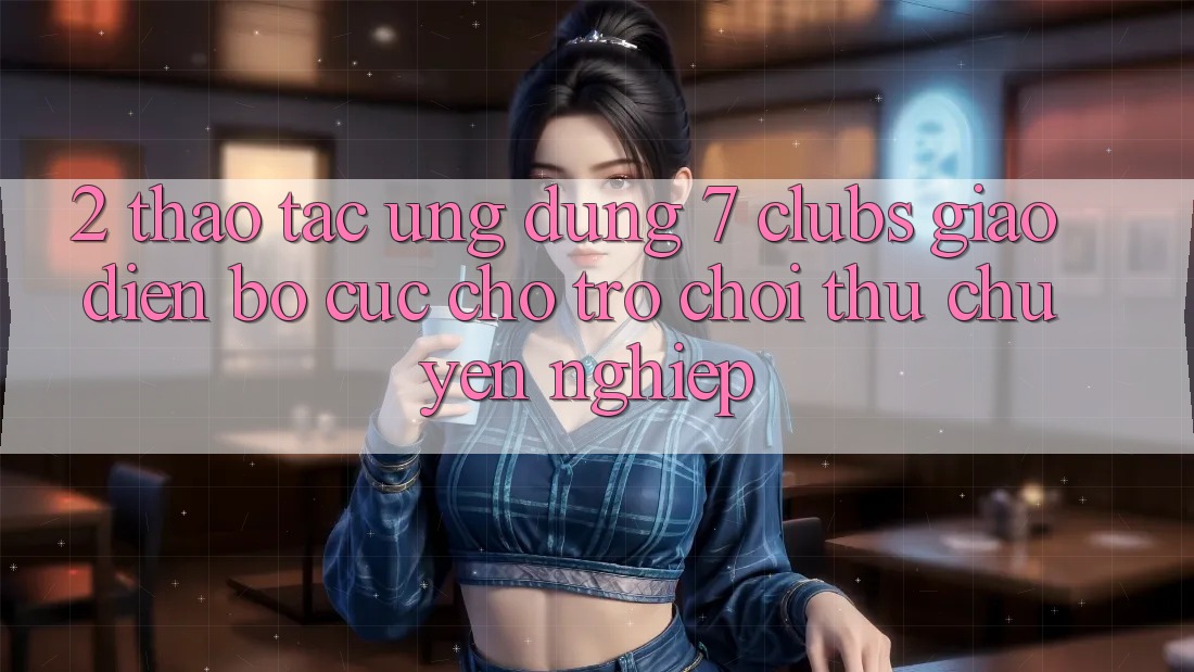 2. Thao tác Ứng Dụng 7 clubs: Giao Diện Bố cục Cho Trò chơi Thủ Chuyên Nghiệp