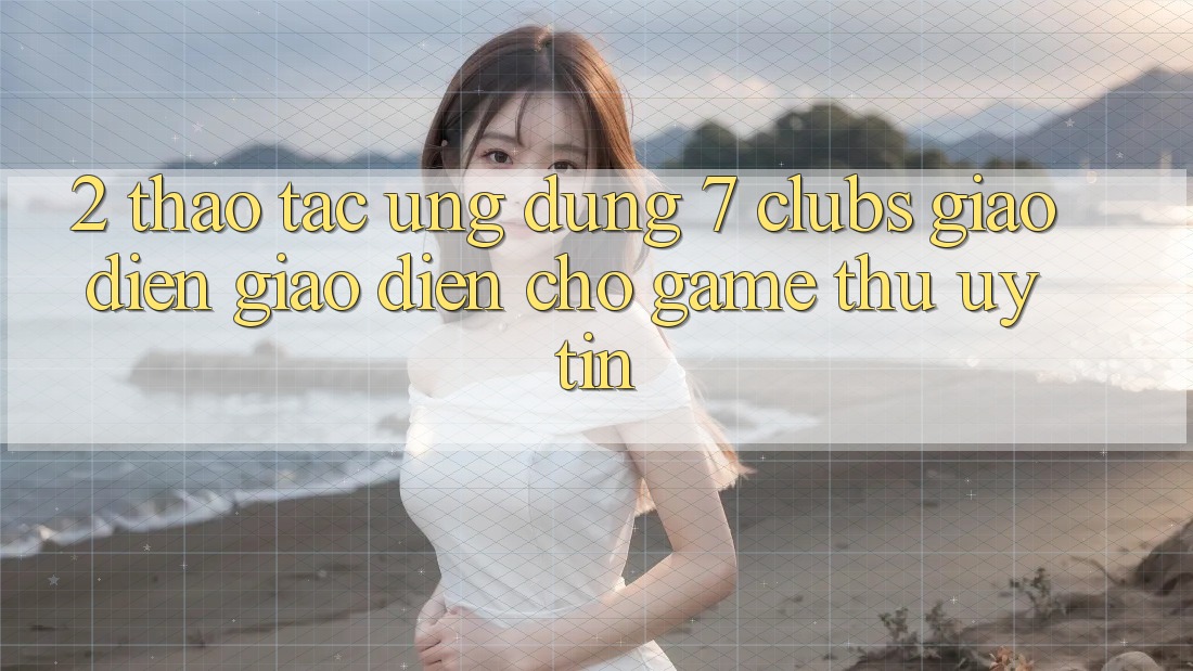 2. Thao tác Ứng dụng 7 clubs: Giao Diện Giao diện Cho Game Thủ Uy tín 2. Thao tác Ứng dụng 7 clubs: Giao Diện Giao diện Cho Game Thủ Uy tín