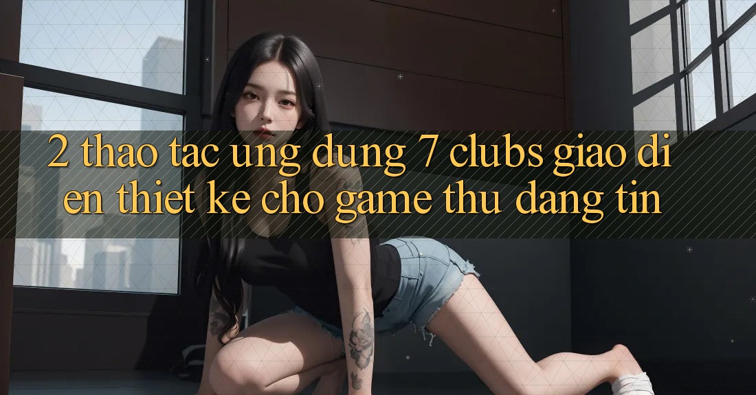 2. Thao tác Ứng Dụng 7 clubs: Giao Diện Thiết Kế Cho Game Thủ Đáng tin