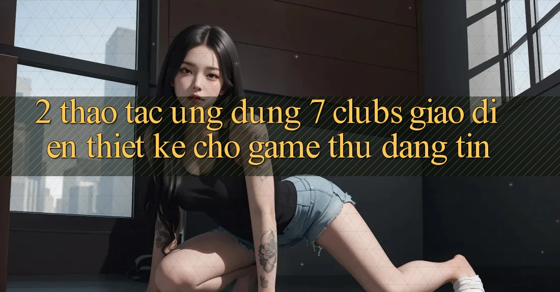 2. Thao tác Ứng Dụng 7 clubs: Giao diện Thiết Kế Cho Game Thủ Đáng tin