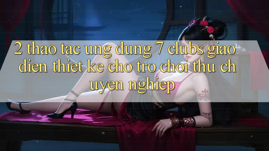 2. Thao tác Ứng Dụng 7 clubs: Giao diện Thiết Kế Cho Trò chơi Thủ Chuyên Nghiệp