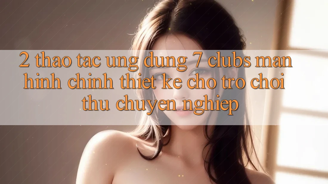 2. Thao tác Ứng Dụng 7 clubs: Màn hình chính Thiết Kế Cho Trò chơi Thủ Chuyên Nghiệp