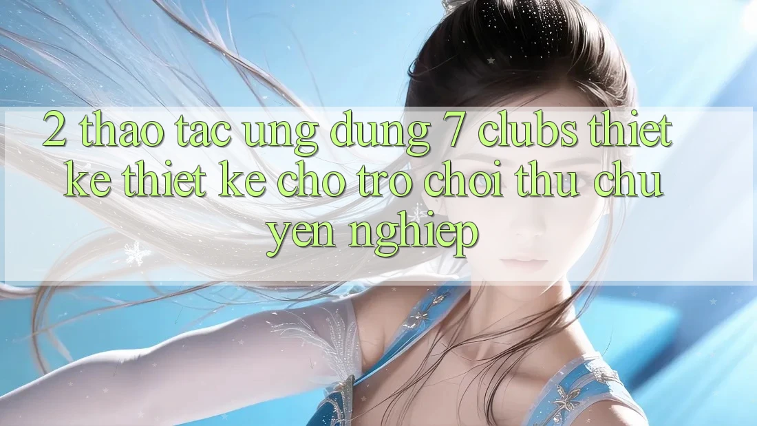 2. Thao tác Ứng Dụng 7 clubs: Thiết kế Thiết kế Cho Trò chơi Thủ Chuyên Nghiệp