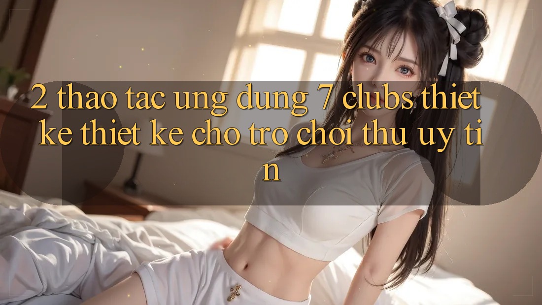 2. Thao tác Ứng dụng 7 clubs: Thiết kế Thiết kế Cho Trò chơi Thủ Uy tín
