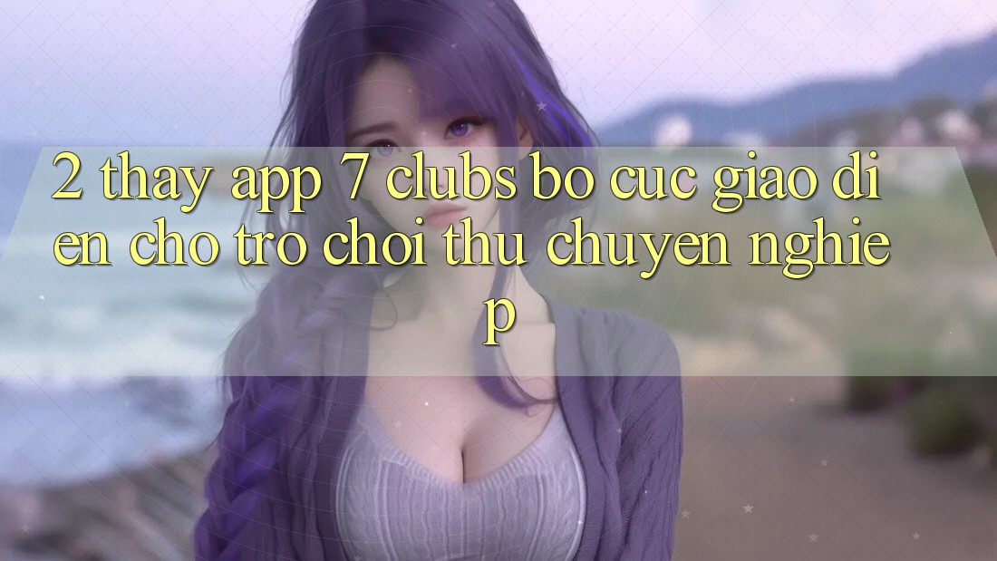 2. Thấy App 7 clubs: Bố cục Giao diện Cho Trò chơi Thủ Chuyên Nghiệp