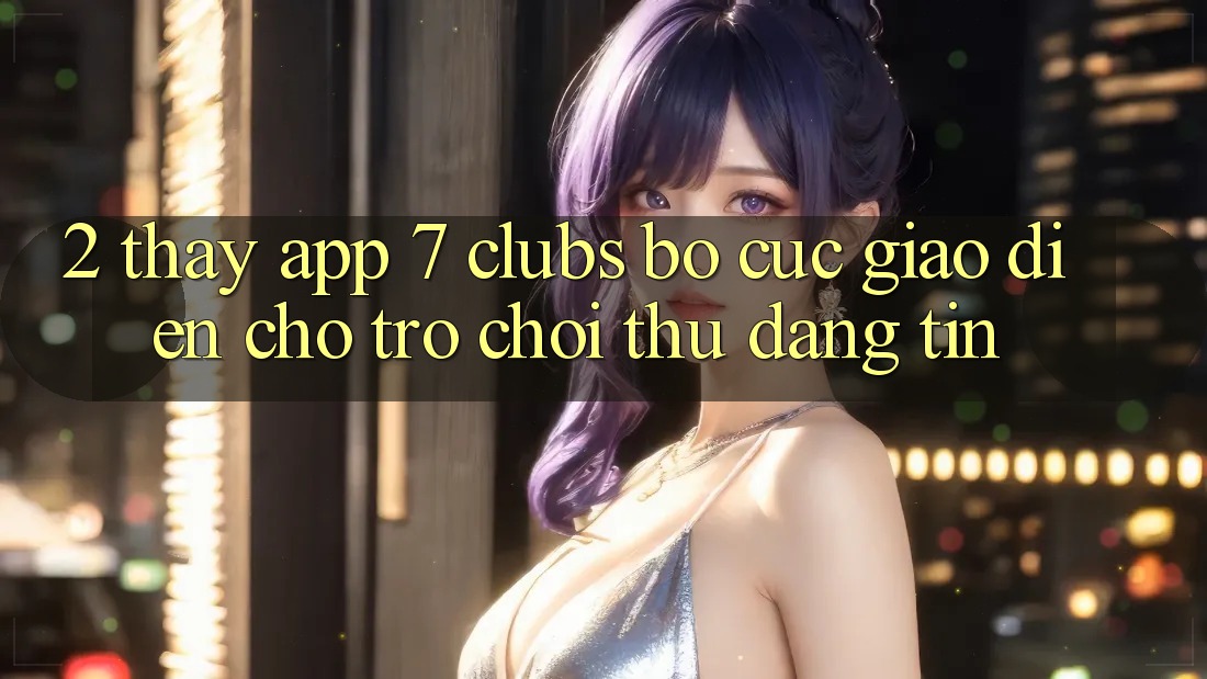 2. Thấy App 7 clubs: Bố cục Giao diện Cho Trò chơi Thủ Đáng tin