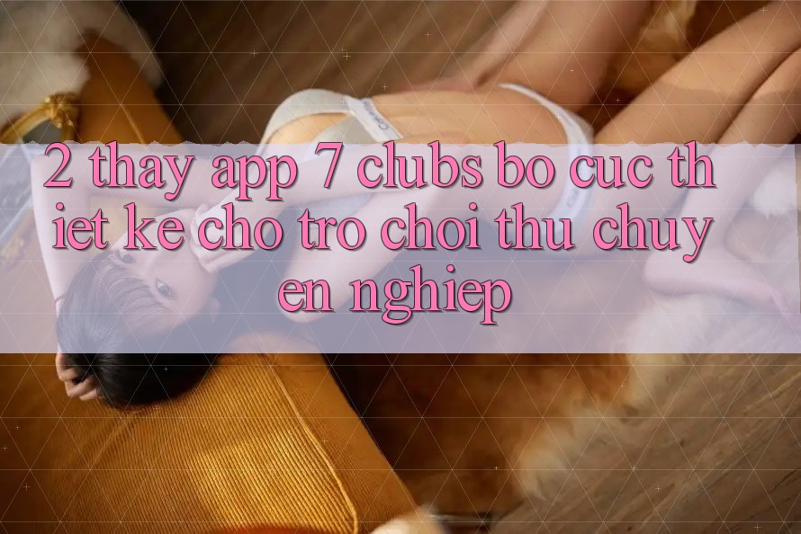 2. Thấy App 7 clubs: Bố cục Thiết Kế Cho Trò chơi Thủ Chuyên Nghiệp