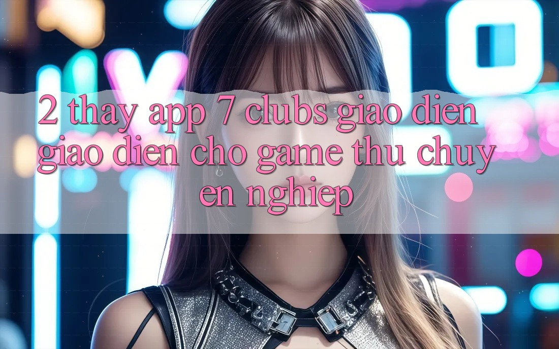 2. Thấy App 7 clubs: Giao Diện Giao diện Cho Game Thủ Chuyên Nghiệp 2. Thấy App 7 clubs: Giao Diện Giao diện Cho Game Thủ Chuyên Nghiệp
