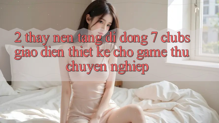2. Thấy Nền tảng di động 7 clubs: Giao Diện Thiết Kế Cho Game Thủ Chuyên Nghiệp