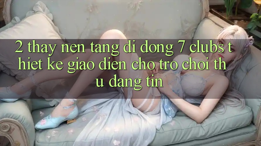 2. Thấy Nền tảng di động 7 clubs: Thiết kế Giao diện Cho Trò chơi Thủ Đáng tin