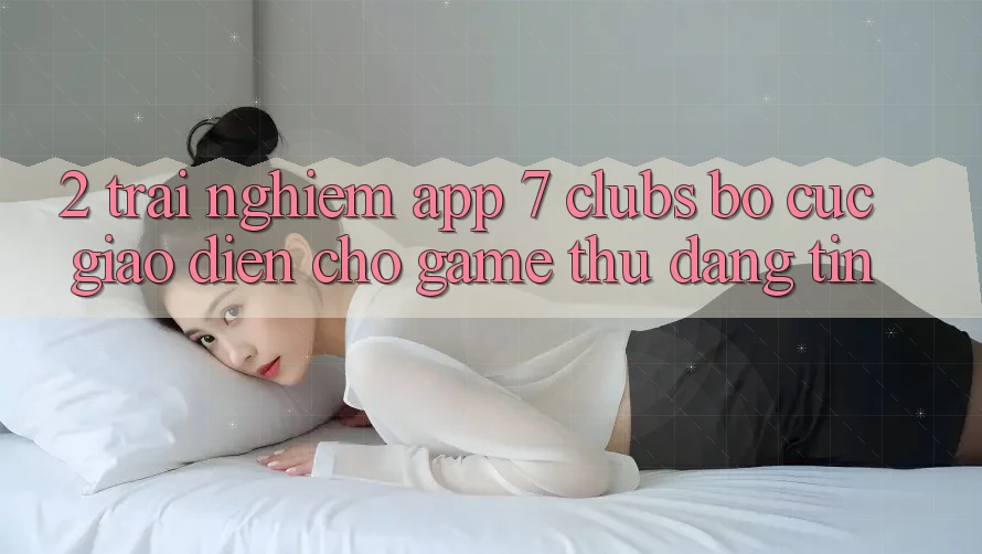 2. Trải Nghiệm App 7 clubs: Bố cục Giao diện Cho Game Thủ Đáng tin