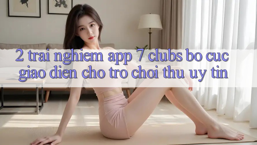 2. Trải nghiệm App 7 clubs: Bố cục Giao diện Cho Trò chơi Thủ Uy tín