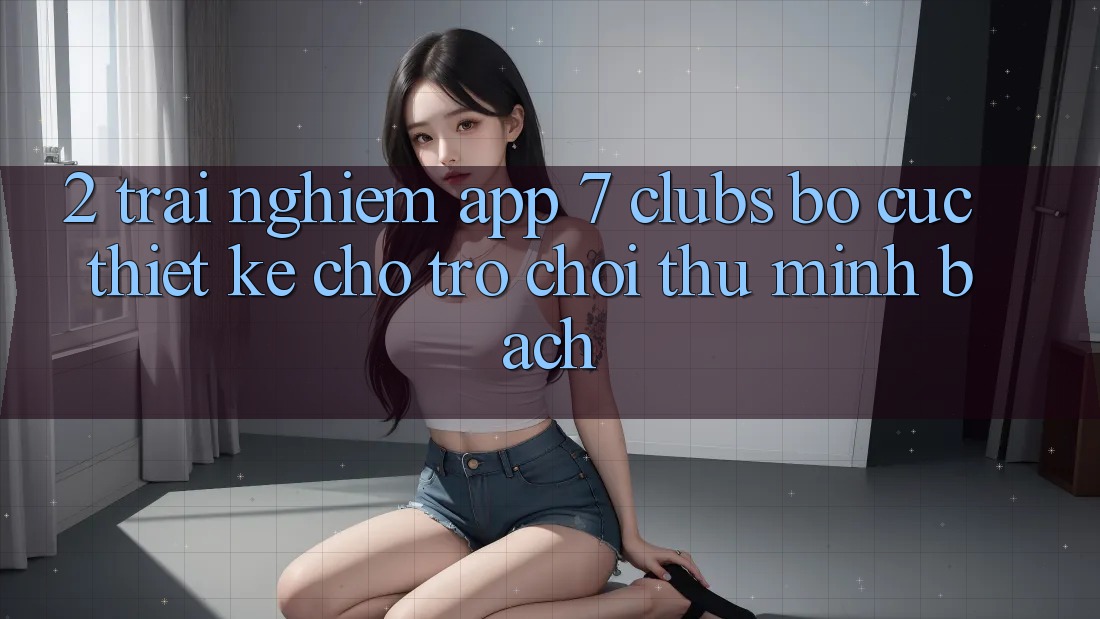2. Trải Nghiệm App 7 clubs: Bố cục Thiết kế Cho Trò chơi Thủ Minh bạch