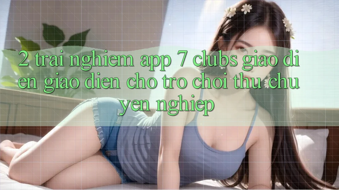 2. Trải Nghiệm App 7 clubs: Giao Diện Giao diện Cho Trò chơi Thủ Chuyên Nghiệp