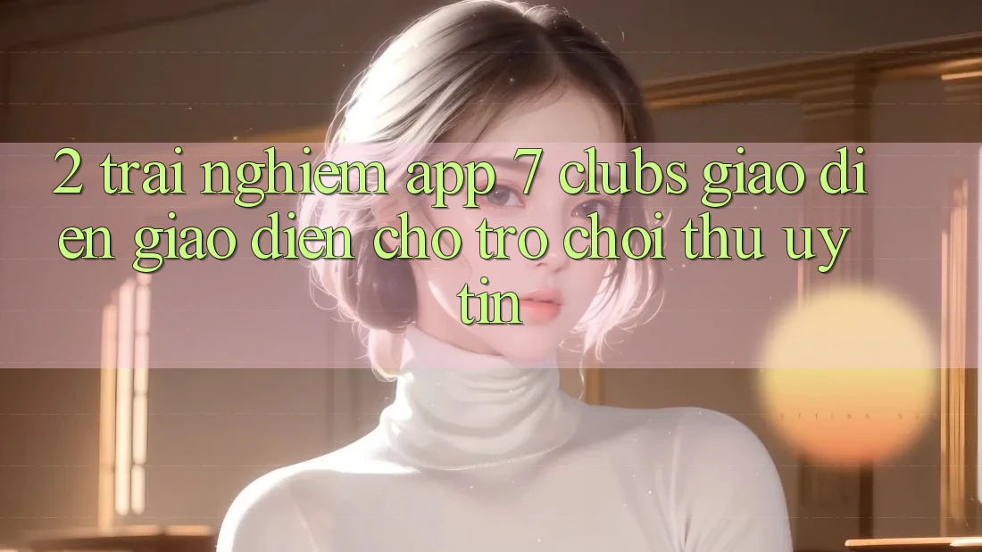 2. Trải Nghiệm App 7 clubs: Giao Diện Giao diện Cho Trò chơi Thủ Uy tín