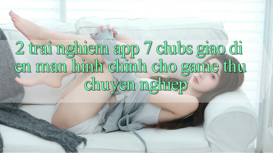 2. Trải Nghiệm App 7 clubs: Giao Diện Màn hình chính Cho Game Thủ Chuyên Nghiệp