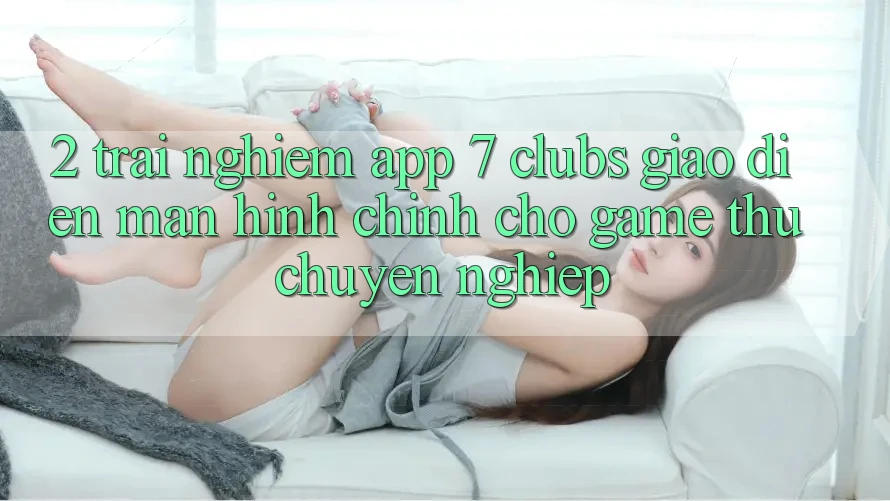 2. Trải nghiệm App 7 clubs: Giao Diện Màn hình chính Cho Game Thủ Chuyên Nghiệp