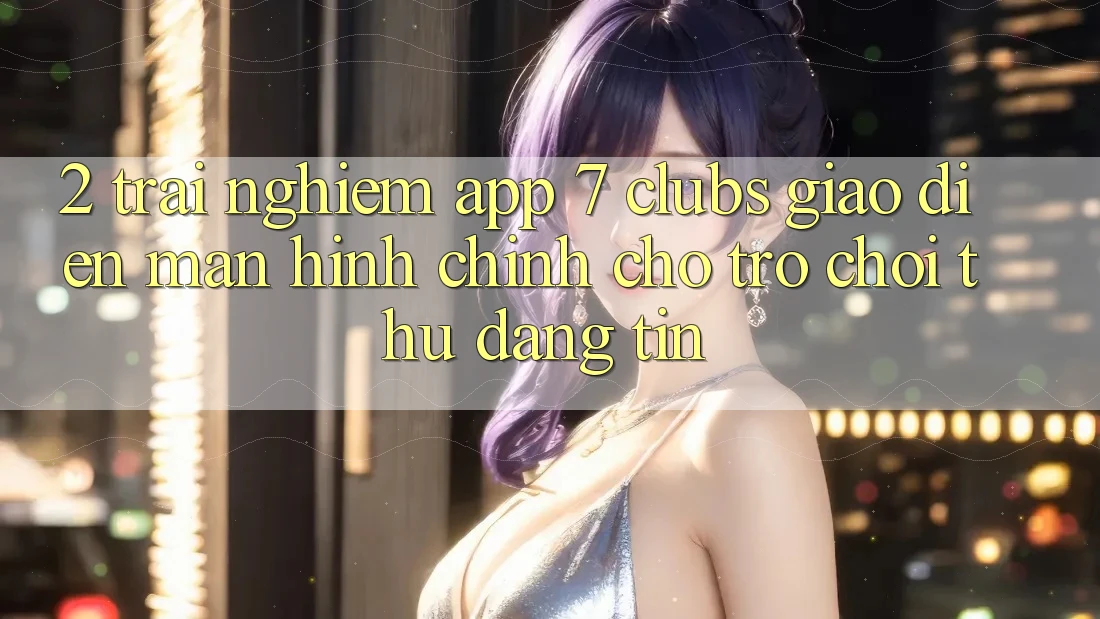 2. Trải Nghiệm App 7 clubs: Giao Diện Màn hình chính Cho Trò chơi Thủ Đáng tin