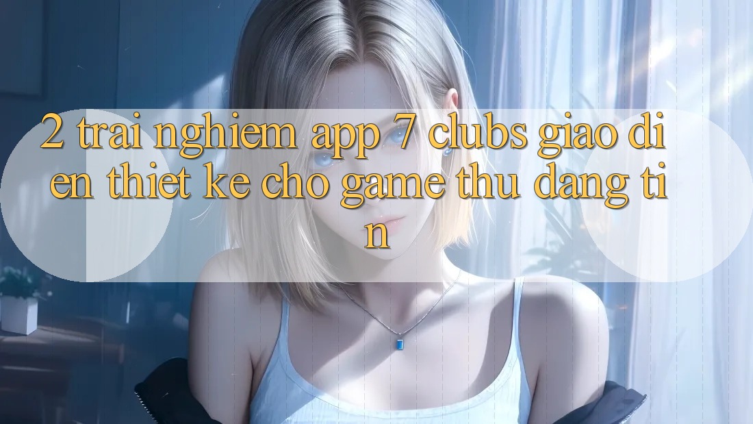 2. Trải Nghiệm App 7 clubs: Giao Diện Thiết Kế Cho Game Thủ Đáng tin