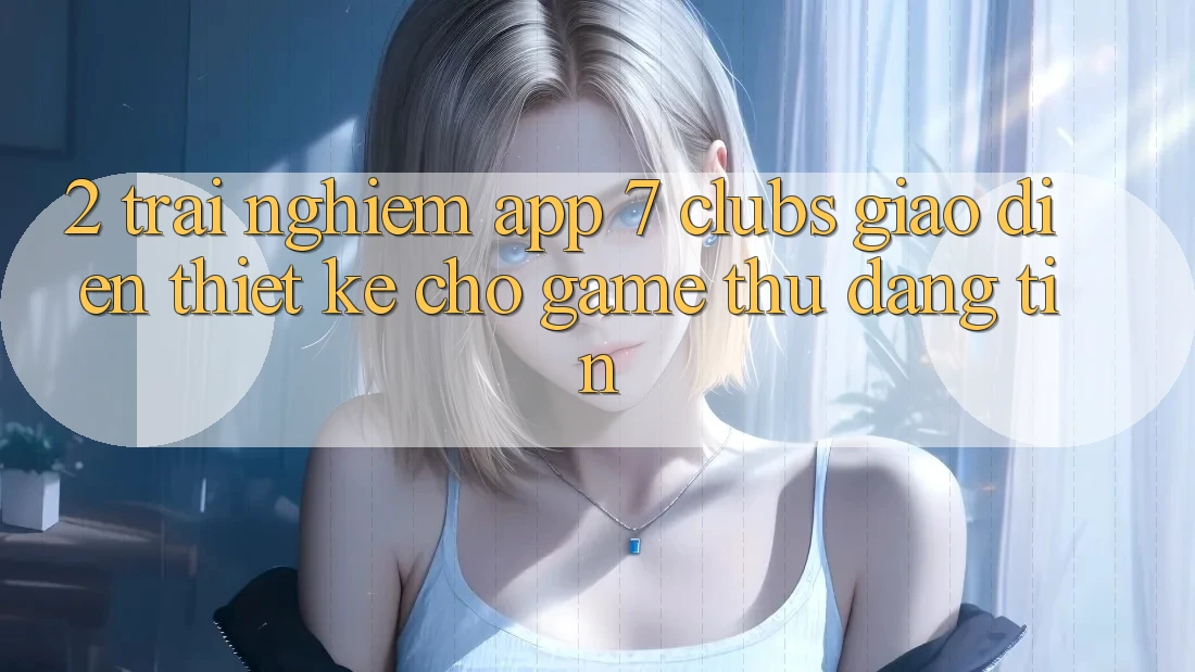 2. Trải Nghiệm App 7 clubs: Giao Diện Thiết Kế Cho Game Thủ Đáng tin